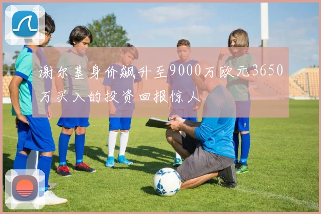 谢尔基身价飙升至9000万欧元3650万买入的投资回报惊人