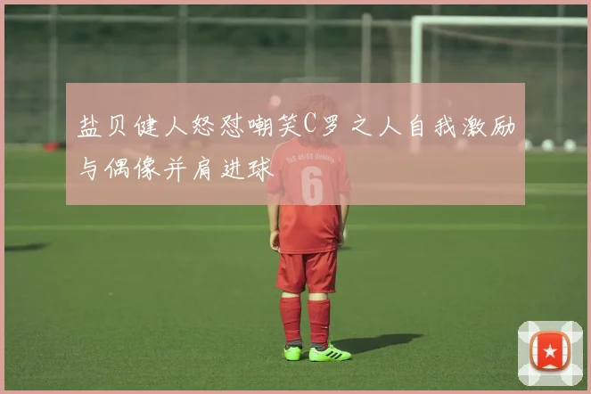 盐贝健人怒怼嘲笑C罗之人自我激励与偶像并肩进球