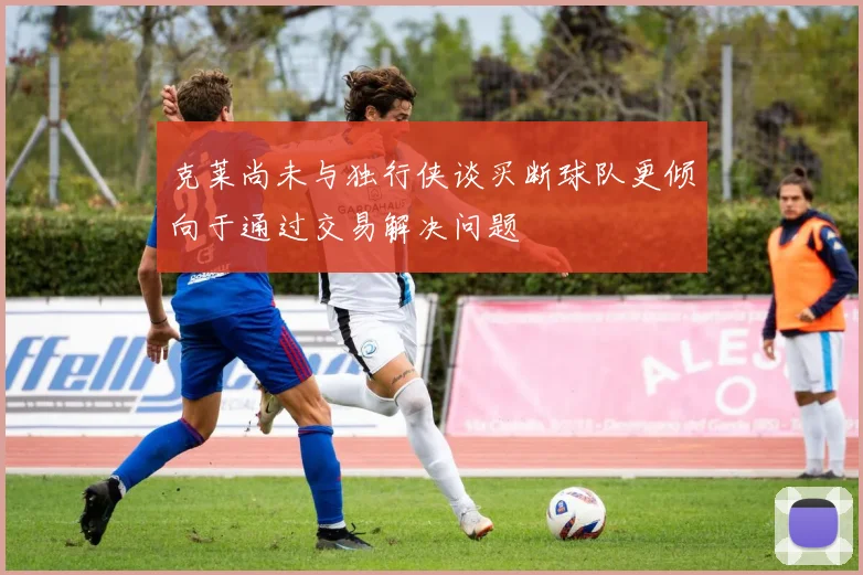 克莱尚未与独行侠谈买断球队更倾向于通过交易解决问题