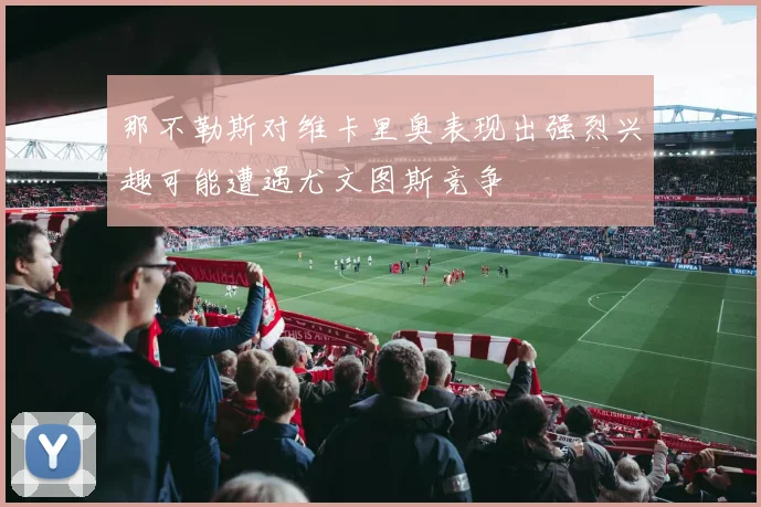 那不勒斯对维卡里奥表现出强烈兴趣可能遭遇尤文图斯竞争