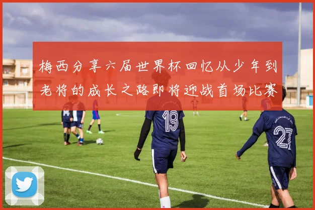 梅西分享六届世界杯回忆从少年到老将的成长之路即将迎战首场比赛