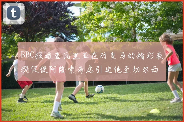 BBC报道查瓦里亚在对皇马的精彩表现促使阿隆索考虑引进他至切尔西