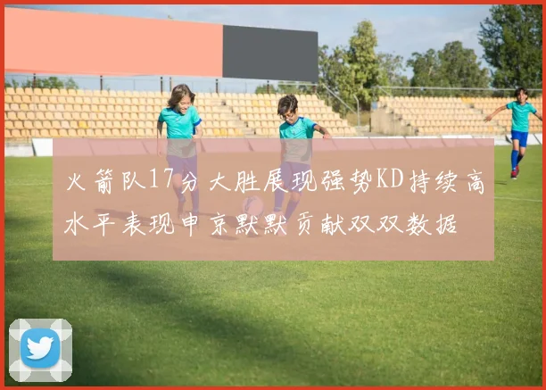 火箭队17分大胜展现强势KD持续高水平表现申京默默贡献双双数据