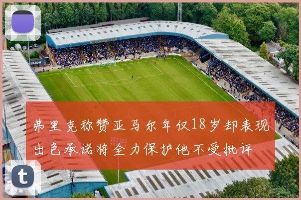 弗里克称赞亚马尔年仅18岁却表现出色承诺将全力保护他不受批评