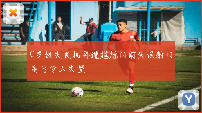 C罗错失良机再遭尴尬门前失误射门高飞令人失望