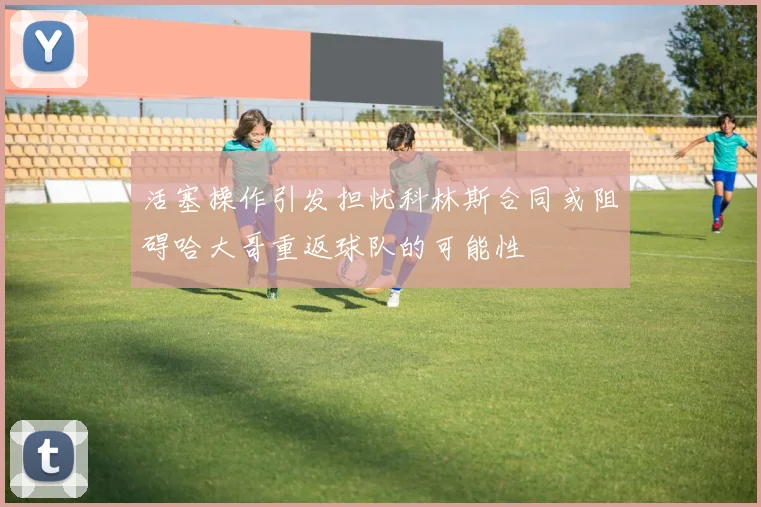 活塞操作引发担忧科林斯合同或阻碍哈大哥重返球队的可能性