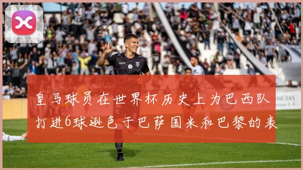 皇马球员在世界杯历史上为巴西队打进6球逊色于巴萨国米和巴黎的表现