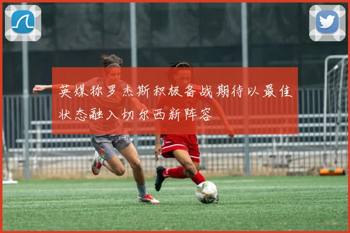 英媒称罗杰斯积极备战期待以最佳状态融入切尔西新阵容