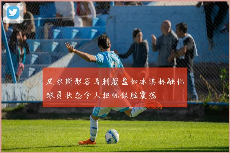 皮尔斯形容马刺崩盘如冰淇淋融化球员状态令人担忧似脑震荡