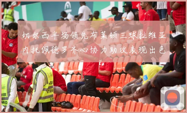 切尔西半场领先布莱顿三球拉维亚内托佩德罗齐心协力助攻表现出色