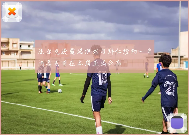 法尔克透露诺伊尔与拜仁续约一年消息或将在本周正式公布