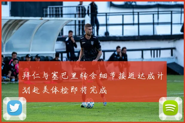 拜仁与塞巴里转会细节接近达成计划赴美体检即将完成