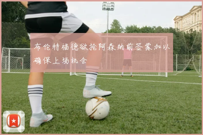布伦特福德欲抢阿森纳前签蒙加以确保上场机会