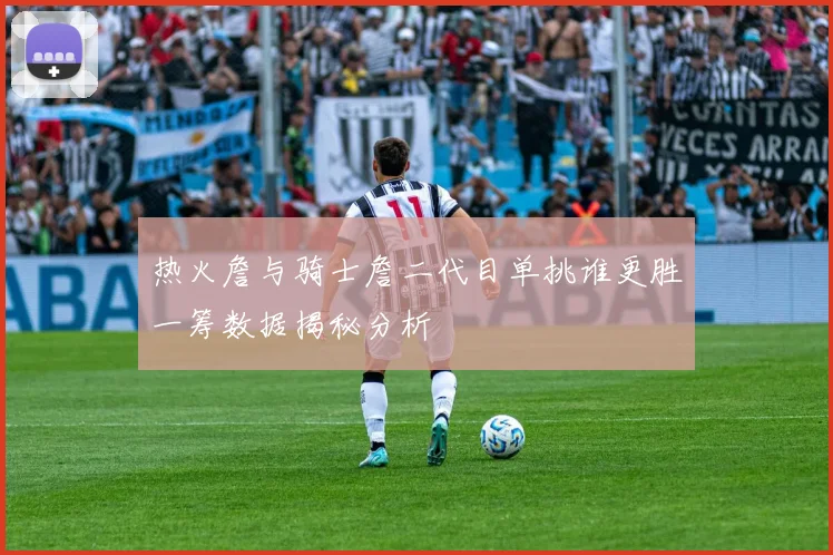 热火詹与骑士詹二代目单挑谁更胜一筹数据揭秘分析