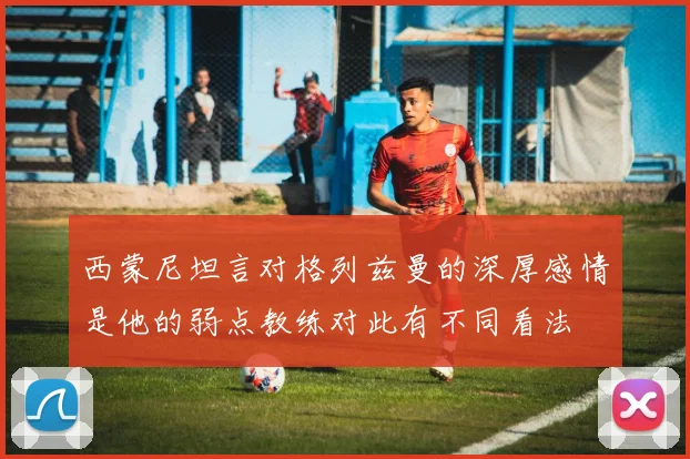 西蒙尼坦言对格列兹曼的深厚感情是他的弱点教练对此有不同看法