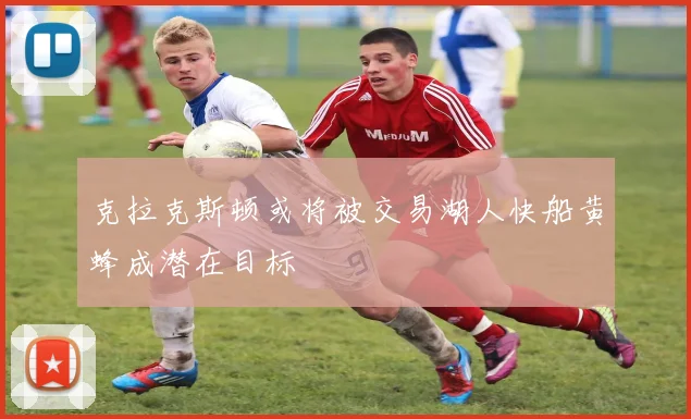 克拉克斯顿或将被交易湖人快船黄蜂成潜在目标