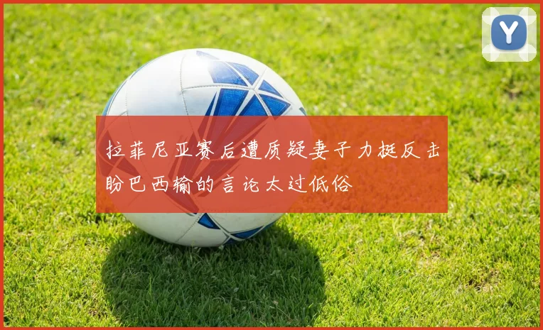 拉菲尼亚赛后遭质疑妻子力挺反击盼巴西输的言论太过低俗