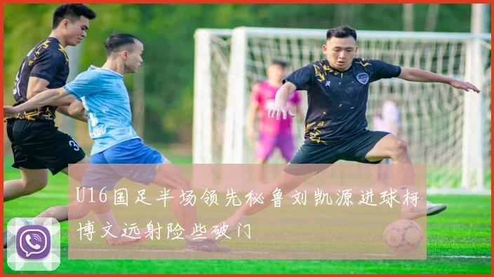 U16国足半场领先秘鲁刘凯源进球柯博文远射险些破门