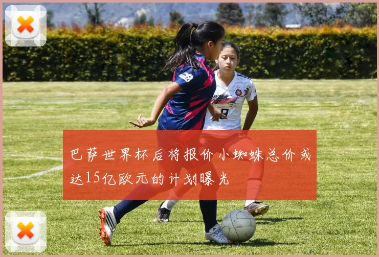 巴萨世界杯后将报价小蜘蛛总价或达15亿欧元的计划曝光