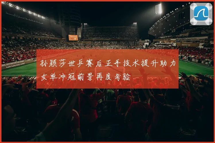 孙颖莎世乒赛后正手技术提升助力女单冲冠前景再度考验