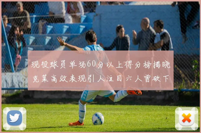 现役球员单场60分以上得分榜揭晓克莱高效表现引人注目六人曾砍下70分以上