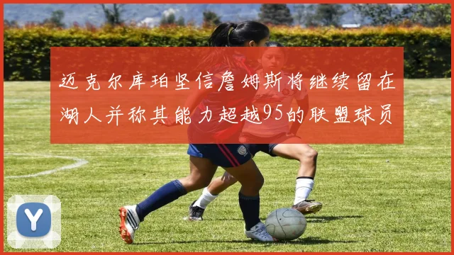 迈克尔库珀坚信詹姆斯将继续留在湖人并称其能力超越95的联盟球员