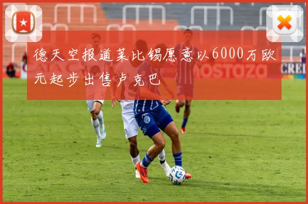 德天空报道莱比锡愿意以6000万欧元起步出售卢克巴