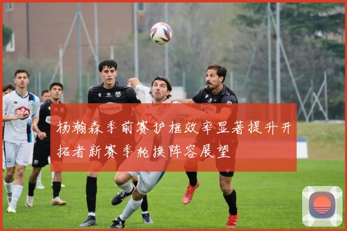 杨瀚森季前赛护框效率显著提升开拓者新赛季轮换阵容展望