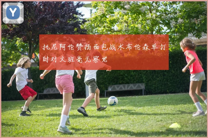 托尼阿伦赞扬面包战术布伦森单打时对文班毫无察觉