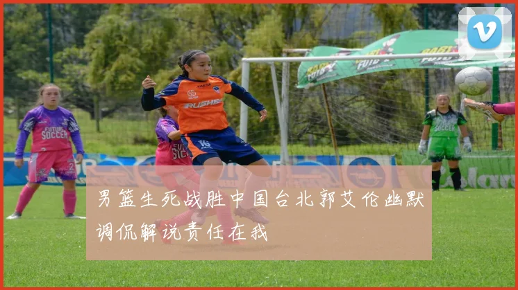 男篮生死战胜中国台北郭艾伦幽默调侃解说责任在我