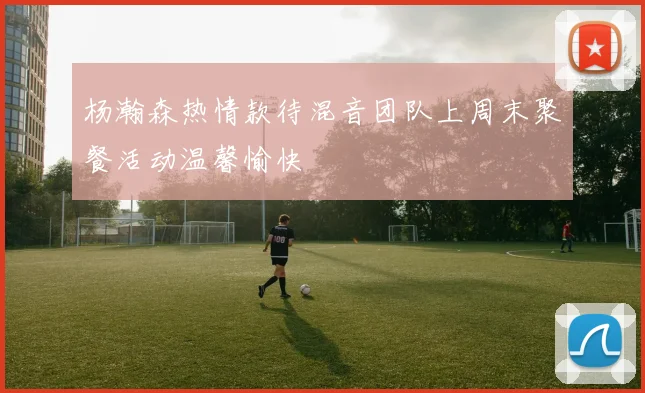 杨瀚森热情款待混音团队上周末聚餐活动温馨愉快